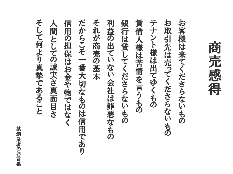 商売感得：お客様は来てくださらないもの　お取引先は売ってくださらないもの　テナント様は出てゆくもの 賃借人様は苦情を言うもの　銀行は貸してくださらないもの　利益の出ていない会社は罪悪なもの　それが商売の基本　だからこそ一番大切なものは信用であり信用の担保はお金や物ではなく人間としての誠実さ真面目さ　そして何より真摯であること