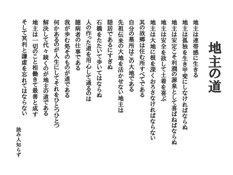 地主の道：地主は連帯感に生きる　地主は孤独を生き甲斐にしなければならぬ　地主は安定こそ利潤の源泉として喜ばねばならぬ　地主は安全を欲して土着を喜ぶ
地主は大地に根を深くおろさなければならない　其の故郷は住む所すべてである　自分の墓所はこの大地である　先祖伝来の大地を活かせない地主は隠居であるにすぎぬ　石橋をたたいて歩いてはならぬ　人の作った道を用心して通るのは臆病者の仕事である　我が歩む処そのものが道である　何かあるのが人生にしてそれをひとつひとつ解決して代々続くのが地主の道である　地主は一切のこと相働きて最善を成すそして冥利と謙虚を忘れてはならない